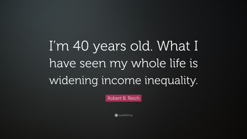 Robert B. Reich Quote: “I’m 40 years old. What I have seen my whole life is widening income inequality.”
