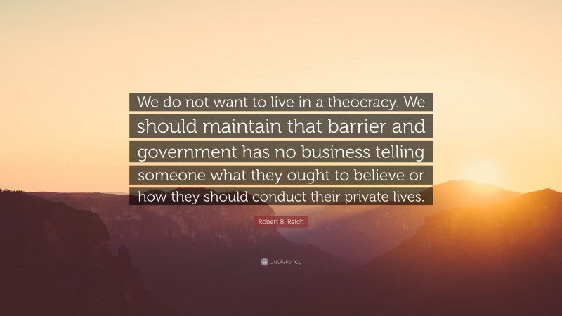 Robert B. Reich Quote: “We do not want to live in a theocracy. We should maintain that barrier and government has no business telling someone what they ought to believe or how they should conduct their private lives.”