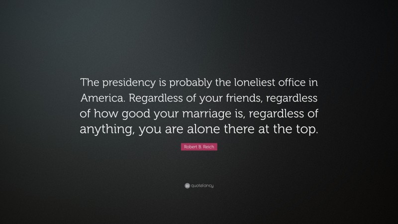 Robert B. Reich Quote: “The presidency is probably the loneliest office in America. Regardless of your friends, regardless of how good your marriage is, regardless of anything, you are alone there at the top.”