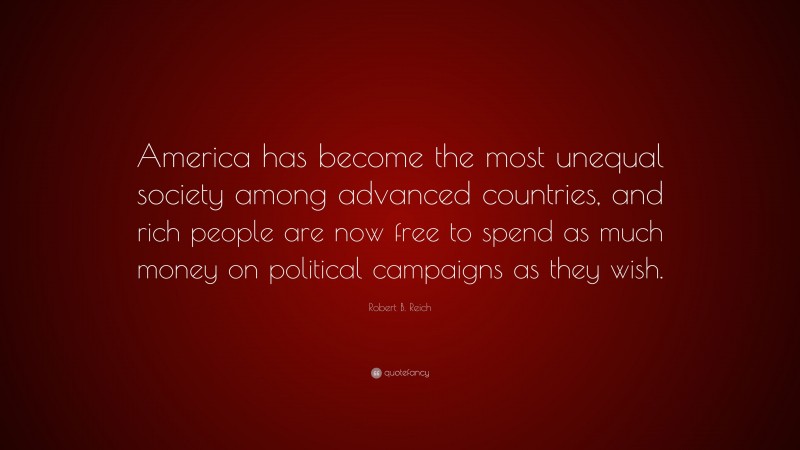 Robert B. Reich Quote: “America has become the most unequal society among advanced countries, and rich people are now free to spend as much money on political campaigns as they wish.”