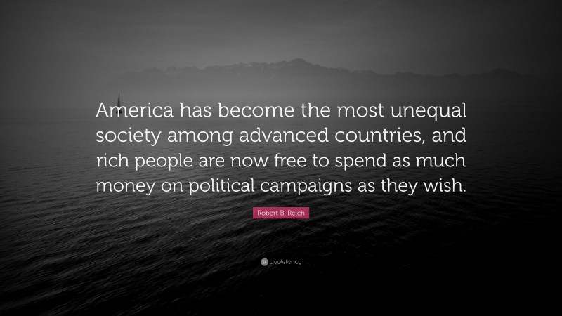 Robert B. Reich Quote: “America has become the most unequal society among advanced countries, and rich people are now free to spend as much money on political campaigns as they wish.”