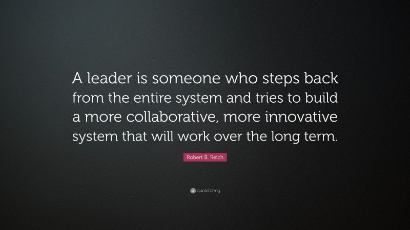 Robert B. Reich Quote: “A leader is someone who steps back from the entire system and tries to build a more collaborative, more innovative system that will work over the long term.”