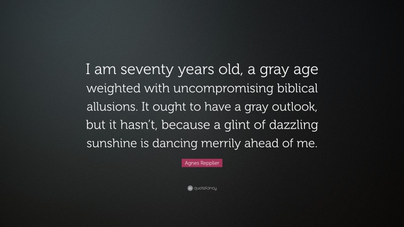 Agnes Repplier Quote: “I am seventy years old, a gray age weighted with uncompromising biblical allusions. It ought to have a gray outlook, but it hasn’t, because a glint of dazzling sunshine is dancing merrily ahead of me.”