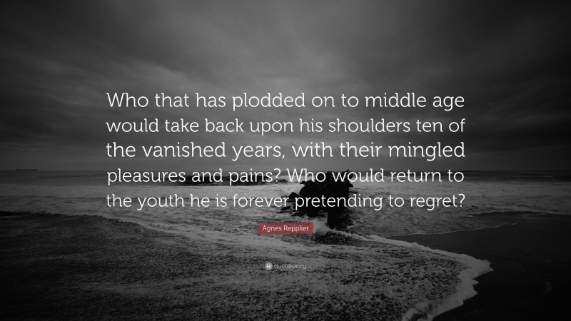 Agnes Repplier Quote: “Who that has plodded on to middle age would take back upon his shoulders ten of the vanished years, with their mingled pleasures and pains? Who would return to the youth he is forever pretending to regret?”