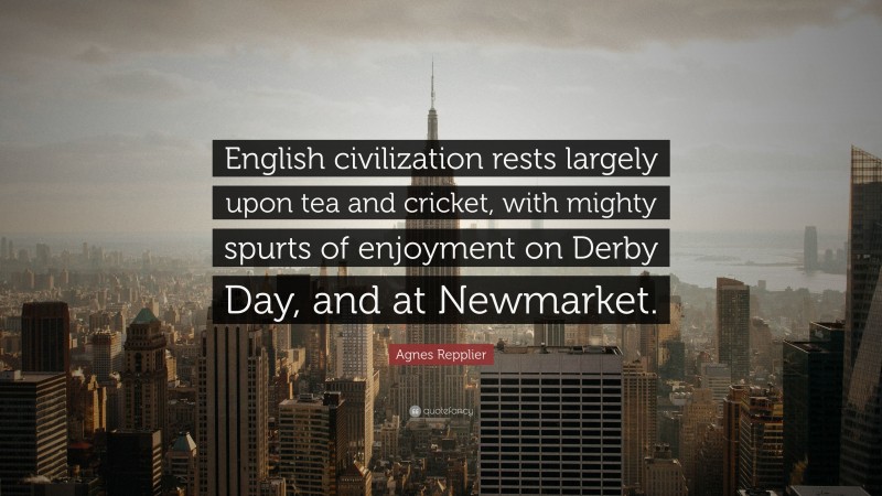 Agnes Repplier Quote: “English civilization rests largely upon tea and cricket, with mighty spurts of enjoyment on Derby Day, and at Newmarket.”
