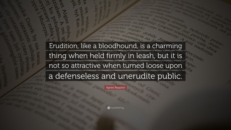 Agnes Repplier Quote: “Erudition, like a bloodhound, is a charming thing when held firmly in leash, but it is not so attractive when turned loose upon a defenseless and unerudite public.”