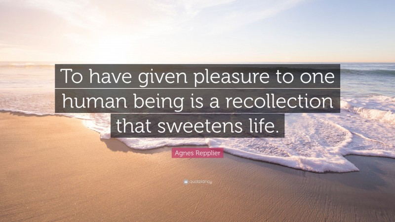 Agnes Repplier Quote: “To have given pleasure to one human being is a recollection that sweetens life.”