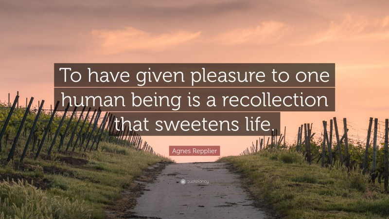 Agnes Repplier Quote: “To have given pleasure to one human being is a recollection that sweetens life.”