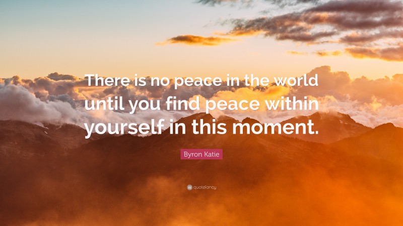 Byron Katie Quote: “There is no peace in the world until you find peace within yourself in this moment.”