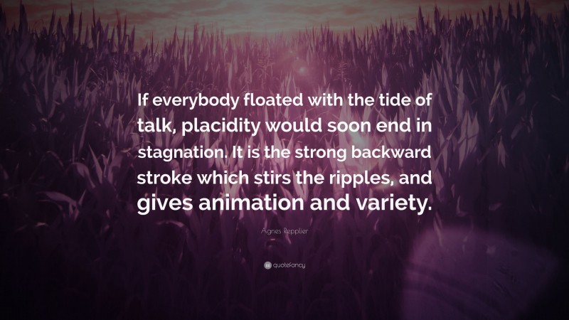 Agnes Repplier Quote: “If everybody floated with the tide of talk, placidity would soon end in stagnation. It is the strong backward stroke which stirs the ripples, and gives animation and variety.”