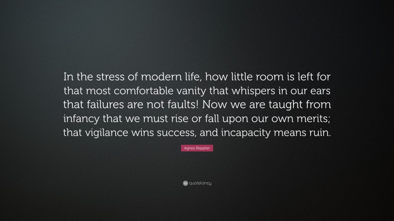 Agnes Repplier Quote: “In the stress of modern life, how little room is left for that most comfortable vanity that whispers in our ears that failures are not faults! Now we are taught from infancy that we must rise or fall upon our own merits; that vigilance wins success, and incapacity means ruin.”