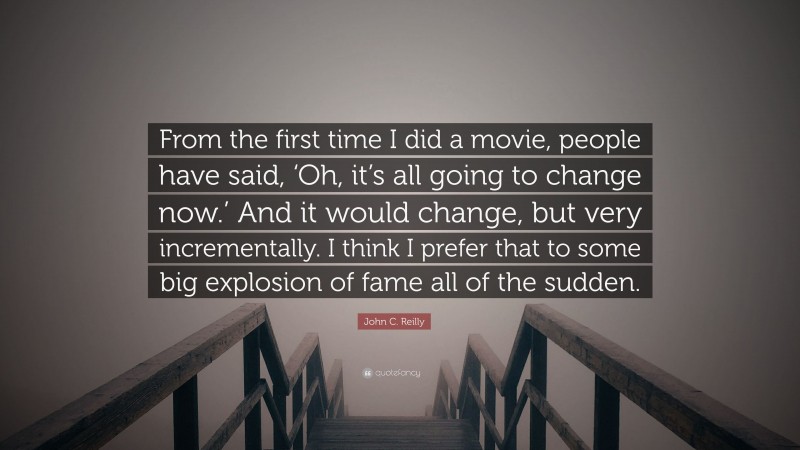 John C. Reilly Quote: “From the first time I did a movie, people have said, ‘Oh, it’s all going to change now.’ And it would change, but very incrementally. I think I prefer that to some big explosion of fame all of the sudden.”