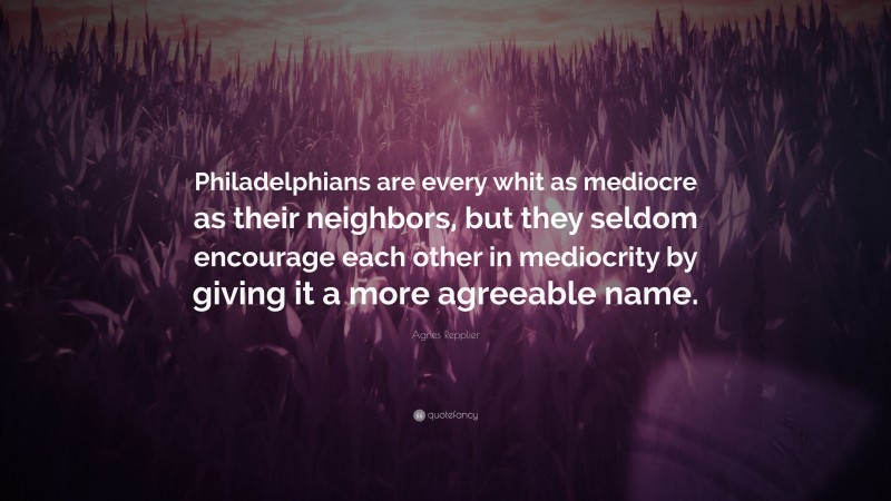 Agnes Repplier Quote: “Philadelphians are every whit as mediocre as their neighbors, but they seldom encourage each other in mediocrity by giving it a more agreeable name.”