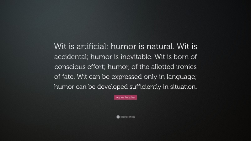 Agnes Repplier Quote: “Wit is artificial; humor is natural. Wit is accidental; humor is inevitable. Wit is born of conscious effort; humor, of the allotted ironies of fate. Wit can be expressed only in language; humor can be developed sufficiently in situation.”