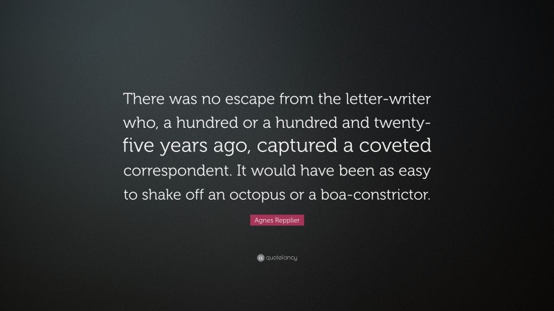 Agnes Repplier Quote: “There was no escape from the letter-writer who, a hundred or a hundred and twenty-five years ago, captured a coveted correspondent. It would have been as easy to shake off an octopus or a boa-constrictor.”