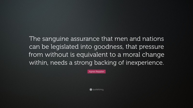 Agnes Repplier Quote: “The sanguine assurance that men and nations can be legislated into goodness, that pressure from without is equivalent to a moral change within, needs a strong backing of inexperience.”