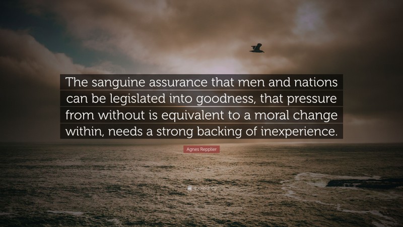 Agnes Repplier Quote: “The sanguine assurance that men and nations can be legislated into goodness, that pressure from without is equivalent to a moral change within, needs a strong backing of inexperience.”
