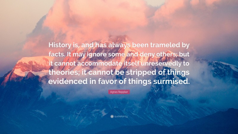 Agnes Repplier Quote: “History is, and has always been trameled by facts. It may ignore some and deny others; but it cannot accommodate itself unreservedly to theories; it cannot be stripped of things evidenced in favor of things surmised.”