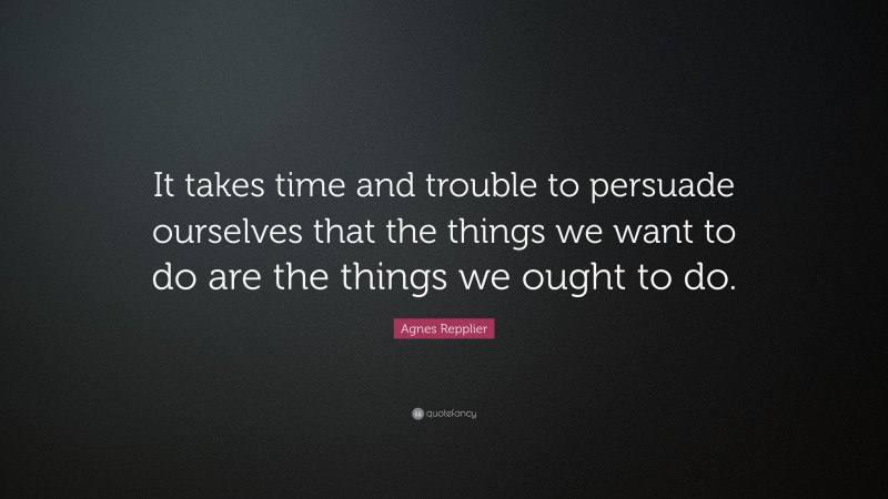 Agnes Repplier Quote: “It takes time and trouble to persuade ourselves that the things we want to do are the things we ought to do.”