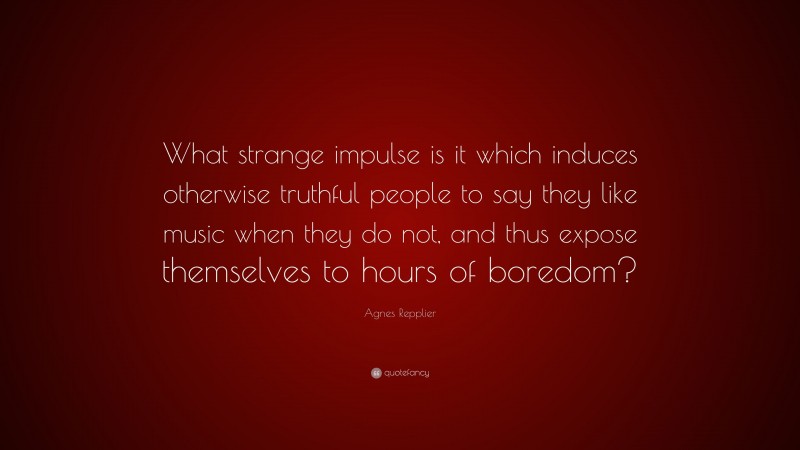 Agnes Repplier Quote: “What strange impulse is it which induces otherwise truthful people to say they like music when they do not, and thus expose themselves to hours of boredom?”