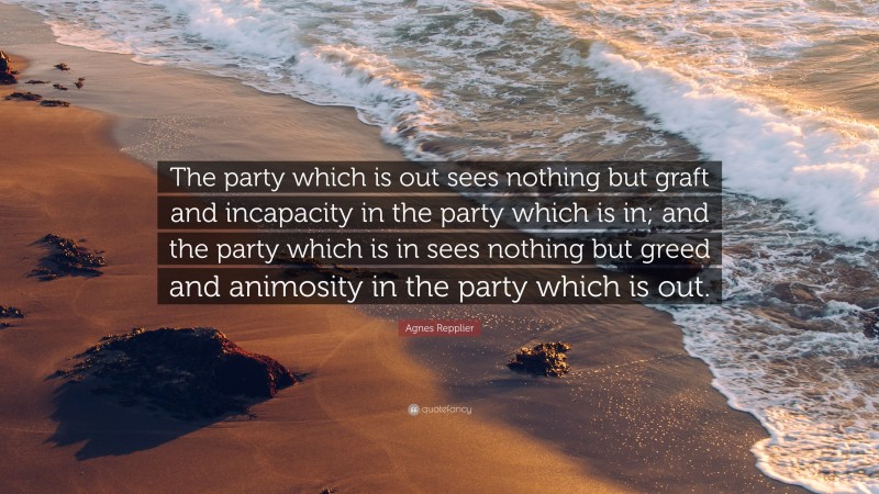 Agnes Repplier Quote: “The party which is out sees nothing but graft and incapacity in the party which is in; and the party which is in sees nothing but greed and animosity in the party which is out.”