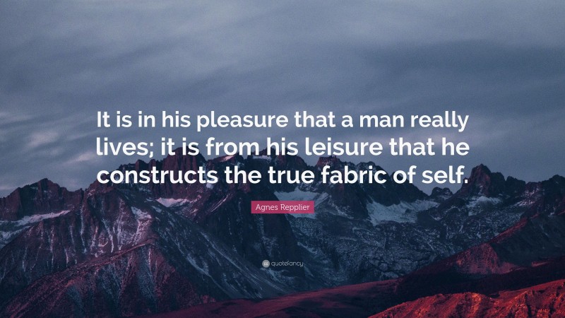 Agnes Repplier Quote: “It is in his pleasure that a man really lives; it is from his leisure that he constructs the true fabric of self.”