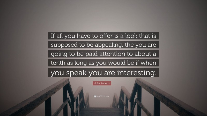 Julia Roberts Quote: “If all you have to offer is a look that is supposed to be appealing, the you are going to be paid attention to about a tenth as long as you would be if when you speak you are interesting.”