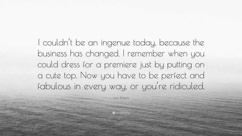 Julia Roberts Quote: “I couldn’t be an ingenue today, because the business has changed. I remember when you could dress for a premiere just by putting on a cute top. Now you have to be perfect and fabulous in every way, or you’re ridiculed.”