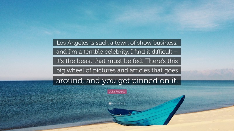 Julia Roberts Quote: “Los Angeles is such a town of show business, and I’m a terrible celebrity. I find it difficult – it’s the beast that must be fed. There’s this big wheel of pictures and articles that goes around, and you get pinned on it.”