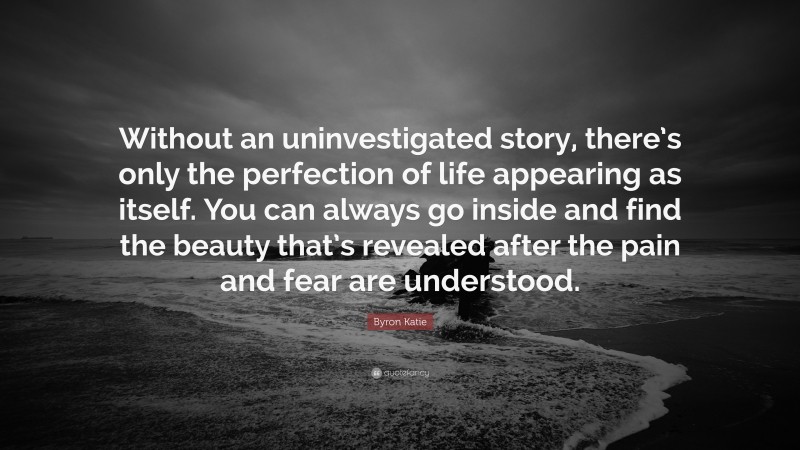 Byron Katie Quote: “Without an uninvestigated story, there’s only the perfection of life appearing as itself. You can always go inside and find the beauty that’s revealed after the pain and fear are understood.”