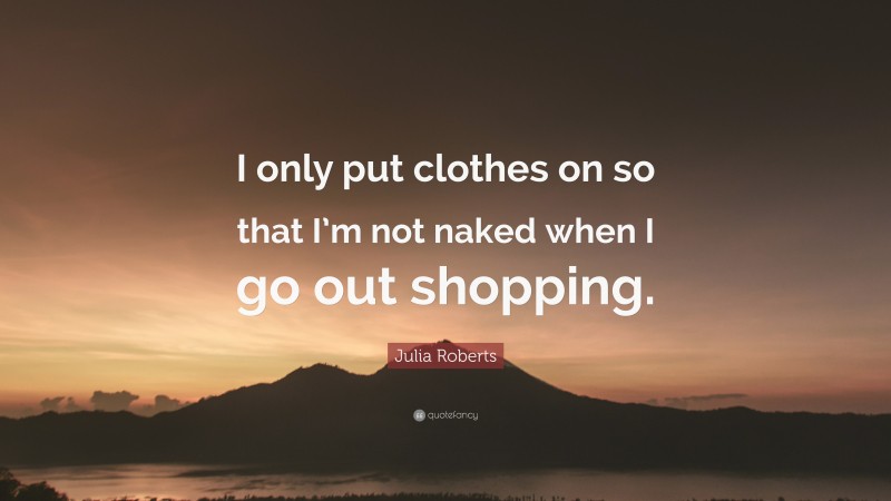 Julia Roberts Quote: “I only put clothes on so that I’m not naked when I go out shopping.”