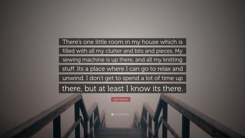 Julia Roberts Quote: “There’s one little room in my house which is filled with all my clutter and bits and pieces. My sewing machine is up there, and all my knitting stuff. Its a place where I can go to relax and unwind. I don’t get to spend a lot of time up there, but at least I know its there.”