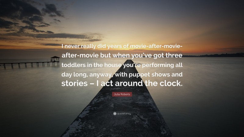 Julia Roberts Quote: “I never really did years of movie-after-movie-after-movie but when you’ve got three toddlers in the house you’re performing all day long, anyway, with puppet shows and stories – I act around the clock.”