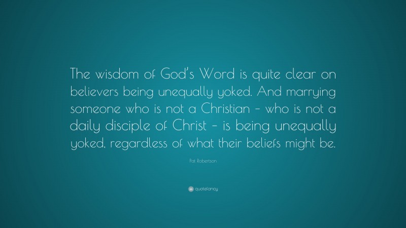 Pat Robertson Quote: “The wisdom of God’s Word is quite clear on believers being unequally yoked. And marrying someone who is not a Christian – who is not a daily disciple of Christ – is being unequally yoked, regardless of what their beliefs might be.”