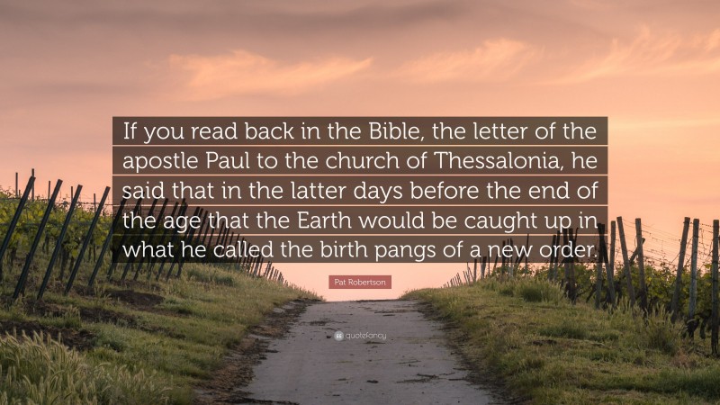 Pat Robertson Quote: “If you read back in the Bible, the letter of the apostle Paul to the church of Thessalonia, he said that in the latter days before the end of the age that the Earth would be caught up in what he called the birth pangs of a new order.”