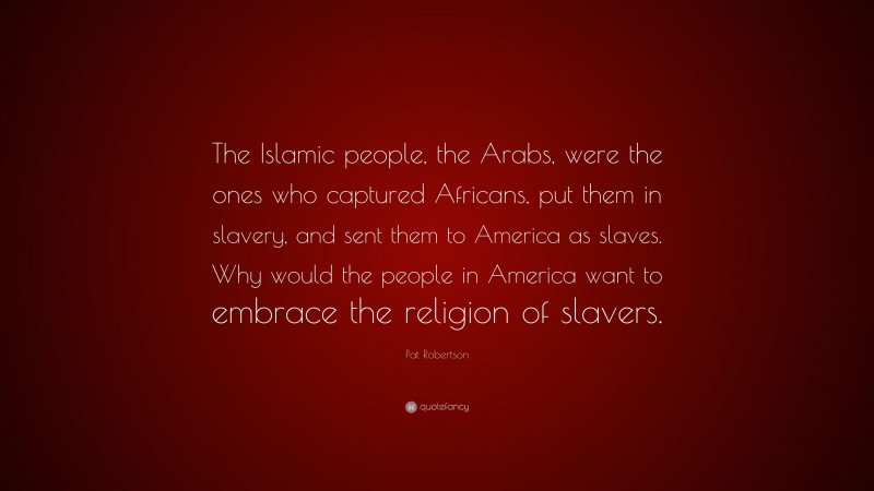 Pat Robertson Quote: “The Islamic people, the Arabs, were the ones who captured Africans, put them in slavery, and sent them to America as slaves. Why would the people in America want to embrace the religion of slavers.”