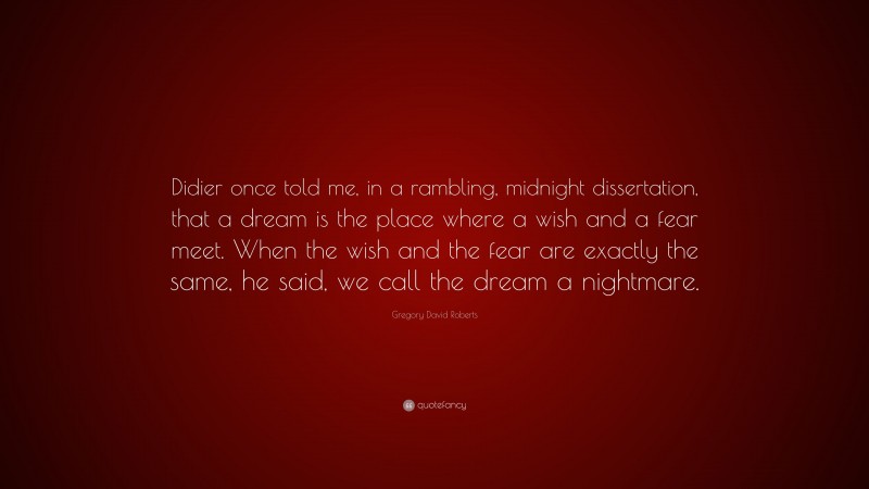 Gregory David Roberts Quote: “Didier once told me, in a rambling, midnight dissertation, that a dream is the place where a wish and a fear meet. When the wish and the fear are exactly the same, he said, we call the dream a nightmare.”