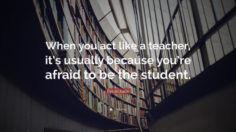 Byron Katie Quote: “When you act like a teacher, it’s usually because you’re afraid to be the student.”