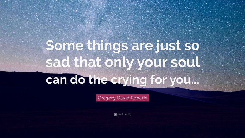 Gregory David Roberts Quote: “Some things are just so sad that only your soul can do the crying for you...”