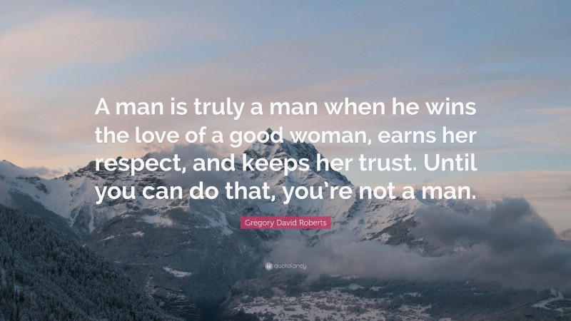 Gregory David Roberts Quote: “A man is truly a man when he wins the love of a good woman, earns her respect, and keeps her trust. Until you can do that, you’re not a man.”