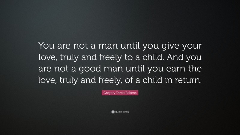 Gregory David Roberts Quote: “You are not a man until you give your love, truly and freely to a child. And you are not a good man until you earn the love, truly and freely, of a child in return.”