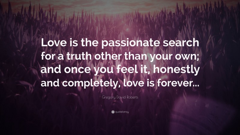Gregory David Roberts Quote: “Love is the passionate search for a truth other than your own; and once you feel it, honestly and completely, love is forever...”