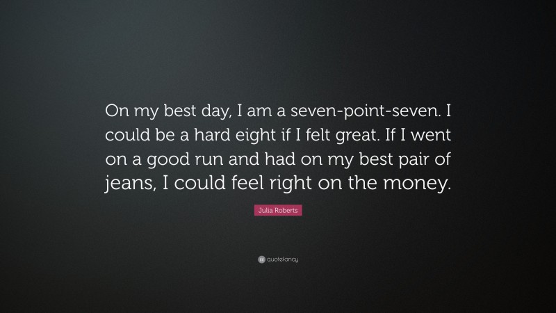 Julia Roberts Quote: “On my best day, I am a seven-point-seven. I could be a hard eight if I felt great. If I went on a good run and had on my best pair of jeans, I could feel right on the money.”