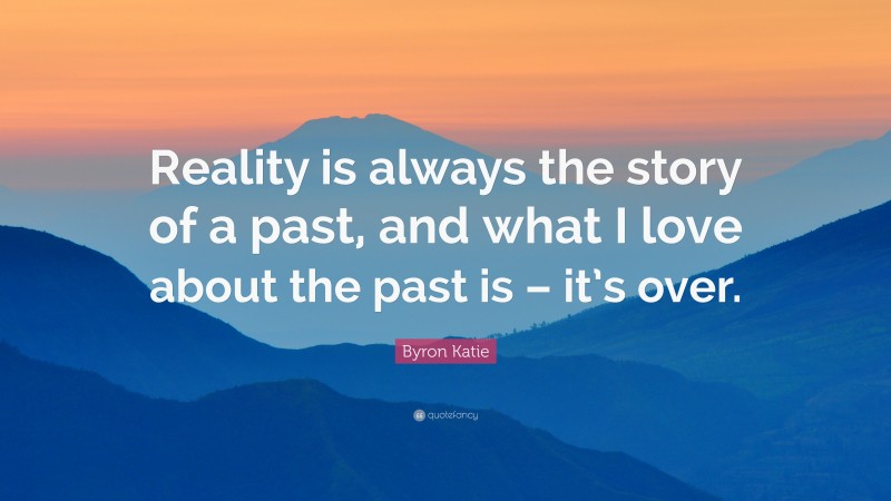 Byron Katie Quote: “Reality is always the story of a past, and what I love about the past is – it’s over.”