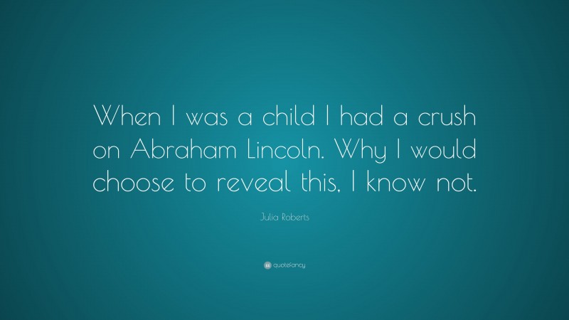 Julia Roberts Quote: “When I was a child I had a crush on Abraham Lincoln. Why I would choose to reveal this, I know not.”