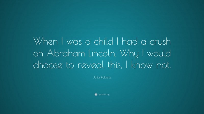 Julia Roberts Quote: “When I was a child I had a crush on Abraham Lincoln. Why I would choose to reveal this, I know not.”