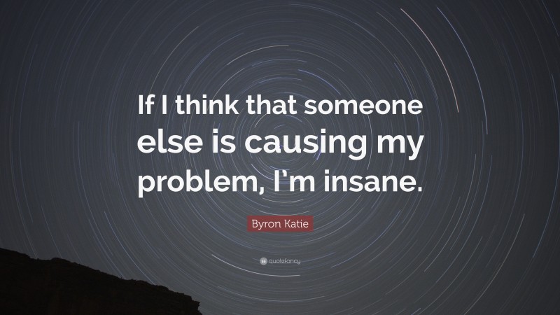 Byron Katie Quote: “If I think that someone else is causing my problem, I’m insane.”