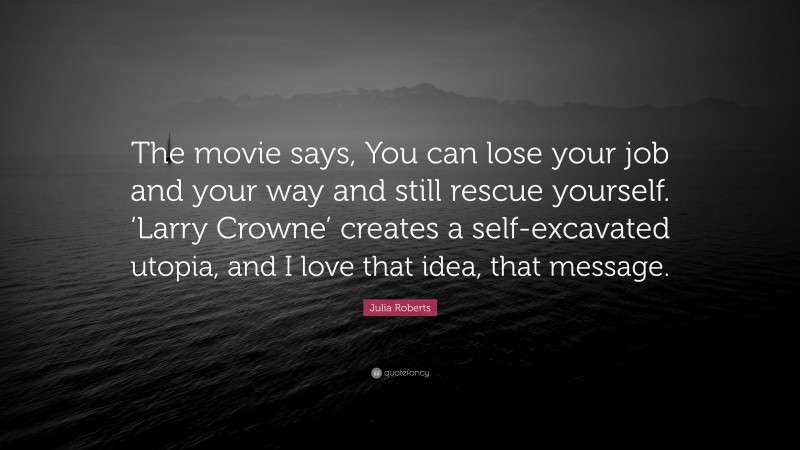 Julia Roberts Quote: “The movie says, You can lose your job and your way and still rescue yourself. ‘Larry Crowne’ creates a self-excavated utopia, and I love that idea, that message.”