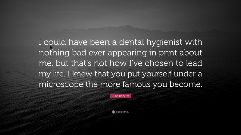 Julia Roberts Quote: “I could have been a dental hygienist with nothing bad ever appearing in print about me, but that’s not how I’ve chosen to lead my life. I knew that you put yourself under a microscope the more famous you become.”