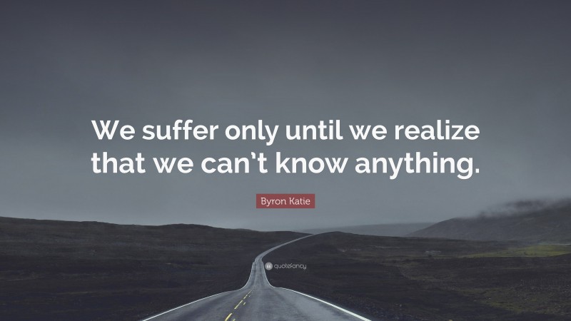 Byron Katie Quote: “We suffer only until we realize that we can’t know anything.”
